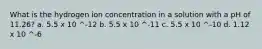 What is the hydrogen ion concentration in a solution with a pH of 11.26? a. 5.5 x 10 ^-12 b. 5.5 x 10 ^-11 c. 5.5 x 10 ^-10 d. 1.12 x 10 ^-6