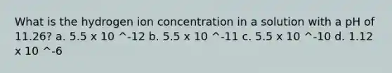 What is the hydrogen ion concentration in a solution with a pH of 11.26? a. 5.5 x 10 ^-12 b. 5.5 x 10 ^-11 c. 5.5 x 10 ^-10 d. 1.12 x 10 ^-6