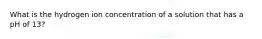 What is the hydrogen ion concentration of a solution that has a pH of 13?