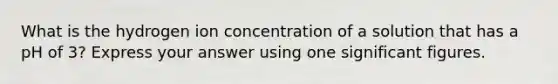 What is the hydrogen ion concentration of a solution that has a pH of 3? Express your answer using one significant figures.