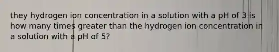 they hydrogen ion concentration in a solution with a pH of 3 is how many times greater than the hydrogen ion concentration in a solution with a pH of 5?