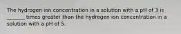 The hydrogen ion concentration in a solution with a pH of 3 is _______ times greater than the hydrogen ion concentration in a solution with a pH of 5.