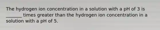 The hydrogen ion concentration in a solution with a pH of 3 is _______ times greater than the hydrogen ion concentration in a solution with a pH of 5.