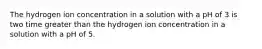 The hydrogen ion concentration in a solution with a pH of 3 is two time greater than the hydrogen ion concentration in a solution with a pH of 5.