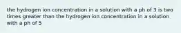 the hydrogen ion concentration in a solution with a ph of 3 is two times greater than the hydrogen ion concentration in a solution with a ph of 5