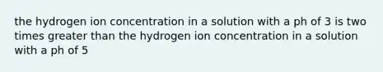 the hydrogen ion concentration in a solution with a ph of 3 is two times greater than the hydrogen ion concentration in a solution with a ph of 5