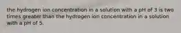 the hydrogen ion concentration in a solution with a pH of 3 is two times greater than the hydrogen ion concentration in a solution with a pH of 5.