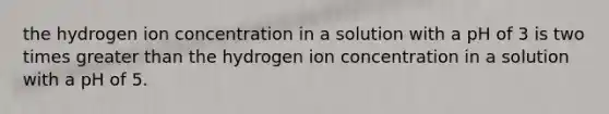 the hydrogen ion concentration in a solution with a pH of 3 is two times <a href='https://www.questionai.com/knowledge/ktgHnBD4o3-greater-than' class='anchor-knowledge'>greater than</a> the hydrogen ion concentration in a solution with a pH of 5.