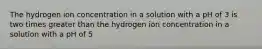 The hydrogen ion concentration in a solution with a pH of 3 is two times greater than the hydrogen ion concentration in a solution with a pH of 5