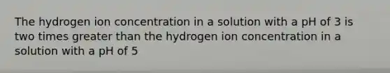 The hydrogen ion concentration in a solution with a pH of 3 is two times <a href='https://www.questionai.com/knowledge/ktgHnBD4o3-greater-than' class='anchor-knowledge'>greater than</a> the hydrogen ion concentration in a solution with a pH of 5