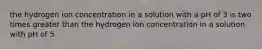 the hydrogen ion concentration in a solution with a pH of 3 is two times greater than the hydrogen ion concentration in a solution with pH of 5