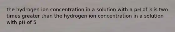 the hydrogen ion concentration in a solution with a pH of 3 is two times greater than the hydrogen ion concentration in a solution with pH of 5