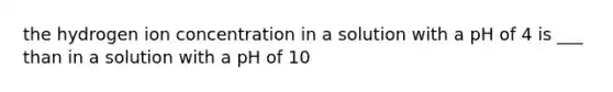 the hydrogen ion concentration in a solution with a pH of 4 is ___ than in a solution with a pH of 10