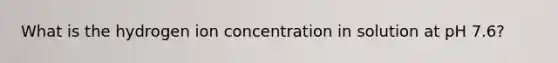 What is the hydrogen ion concentration in solution at pH 7.6?