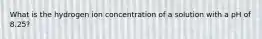 What is the hydrogen ion concentration of a solution with a pH of 8.25?