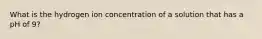 What is the hydrogen ion concentration of a solution that has a pH of 9?