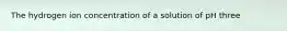 The hydrogen ion concentration of a solution of pH three