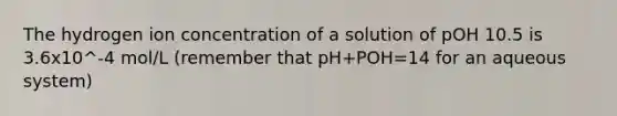 The hydrogen ion concentration of a solution of pOH 10.5 is 3.6x10^-4 mol/L (remember that pH+POH=14 for an aqueous system)