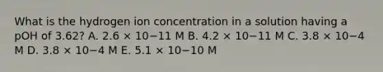 What is the hydrogen ion concentration in a solution having a pOH of 3.62? A. 2.6 × 10−11 M B. 4.2 × 10−11 M C. 3.8 × 10−4 M D. 3.8 × 10−4 M E. 5.1 × 10−10 M