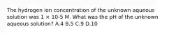 The hydrogen ion concentration of the unknown aqueous solution was 1 × 10-5 M. What was the pH of the unknown aqueous solution? A.4 B.5 C.9 D.10