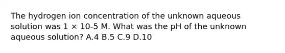 The hydrogen ion concentration of the unknown aqueous solution was 1 × 10-5 M. What was the pH of the unknown aqueous solution? A.4 B.5 C.9 D.10