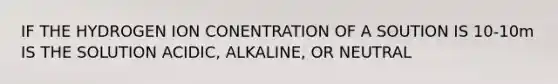 IF THE HYDROGEN ION CONENTRATION OF A SOUTION IS 10-10m IS THE SOLUTION ACIDIC, ALKALINE, OR NEUTRAL