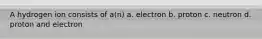 A hydrogen ion consists of a(n) a. electron b. proton c. neutron d. proton and electron