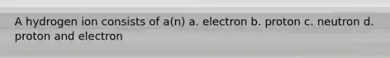 A hydrogen ion consists of a(n) a. electron b. proton c. neutron d. proton and electron