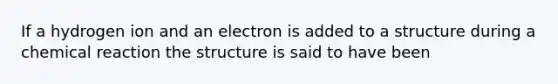 If a hydrogen ion and an electron is added to a structure during a chemical reaction the structure is said to have been