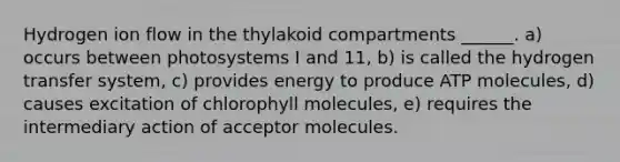 Hydrogen ion flow in the thylakoid compartments ______. a) occurs between photosystems I and 11, b) is called the hydrogen transfer system, c) provides energy to produce ATP molecules, d) causes excitation of chlorophyll molecules, e) requires the intermediary action of acceptor molecules.