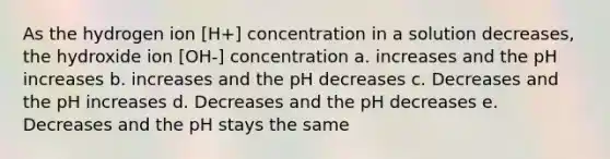 As the hydrogen ion [H+] concentration in a solution decreases, the hydroxide ion [OH-] concentration a. increases and the pH increases b. increases and the pH decreases c. Decreases and the pH increases d. Decreases and the pH decreases e. Decreases and the pH stays the same