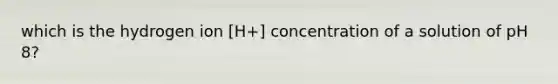 which is the hydrogen ion [H+] concentration of a solution of pH 8?