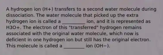 A hydrogen ion (H+) transfers to a second water molecule during dissociation. The water molecule that picked up the extra hydrogen ion is called a __________ ion, and it is represented as H3O+. The electron of this "transferred" hydrogen remains associated with the original water molecule, which now is deficient in one hydrogen ion but still has the original electron. This molecule is called a _________ ion (OH−).