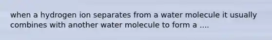 when a hydrogen ion separates from a water molecule it usually combines with another water molecule to form a ....