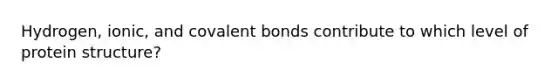 Hydrogen, ionic, and covalent bonds contribute to which level of protein structure?