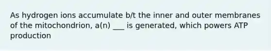 As hydrogen ions accumulate b/t the inner and outer membranes of the mitochondrion, a(n) ___ is generated, which powers ATP production