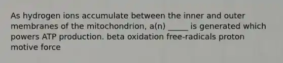 As hydrogen ions accumulate between the inner and outer membranes of the mitochondrion, a(n) _____ is generated which powers <a href='https://www.questionai.com/knowledge/kQXM5vFKbG-atp-production' class='anchor-knowledge'>atp production</a>. beta oxidation free-radicals proton motive force