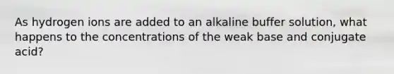 As hydrogen ions are added to an alkaline buffer solution, what happens to the concentrations of the weak base and conjugate acid?