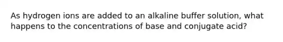 As hydrogen ions are added to an alkaline buffer solution, what happens to the concentrations of base and conjugate acid?