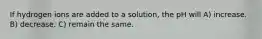 If hydrogen ions are added to a solution, the pH will A) increase. B) decrease. C) remain the same.