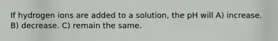 If hydrogen ions are added to a solution, the pH will A) increase. B) decrease. C) remain the same.