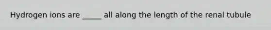 Hydrogen ions are _____ all along the length of the renal tubule