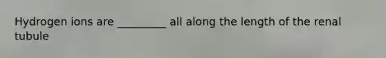 Hydrogen ions are _________ all along the length of the renal tubule