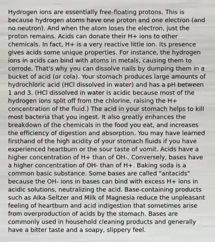 Hydrogen ions are essentially free-floating protons. This is because hydrogen atoms have one proton and one electron (and no neutron). And when the atom loses the electron, just the proton remains. Acids can donate their H+ ions to other chemicals. In fact, H+ is a very reactive little ion. Its presence gives acids some unique properties. For instance, the hydrogen ions in acids can bind with atoms in metals, causing them to corrode. That's why you can dissolve nails by dumping them in a bucket of acid (or cola). Your stomach produces large amounts of hydrochloric acid (HCl dissolved in water) and has a pH between 1 and 3. (HCl dissolved in water is acidic because most of the hydrogen ions split off from the chlorine, raising the H+ concentration of the fluid.) The acid in your stomach helps to kill most bacteria that you ingest. It also greatly enhances the breakdown of the chemicals in the food you eat, and increases the efficiency of digestion and absorption. You may have learned firsthand of the high acidity of your stomach fluids if you have experienced heartburn or the sour taste of vomit. Acids have a higher concentration of H+ than of OH-. Conversely, bases have a higher concentration of OH- than of H+. Baking soda is a common basic substance. Some bases are called "antacids" because the OH- ions in bases can bind with excess H+ ions in acidic solutions, neutralizing the acid. Base-containing products such as Alka-Seltzer and Milk of Magnesia reduce the unpleasant feeling of heartburn and acid indigestion that sometimes arise from overproduction of acids by the stomach. Bases are commonly used in household cleaning products and generally have a bitter taste and a soapy, slippery feel.