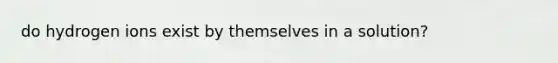 do hydrogen ions exist by themselves in a solution?
