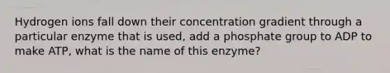 Hydrogen ions fall down their concentration gradient through a particular enzyme that is used, add a phosphate group to ADP to make ATP, what is the name of this enzyme?