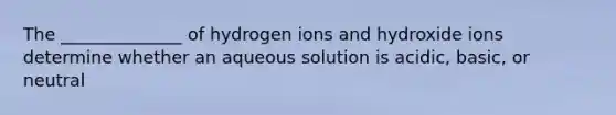 The ______________ of hydrogen ions and hydroxide ions determine whether an aqueous solution is acidic, basic, or neutral