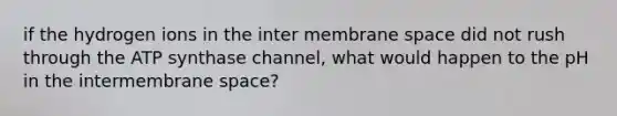 if the hydrogen ions in the inter membrane space did not rush through the ATP synthase channel, what would happen to the pH in the intermembrane space?