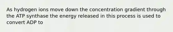 As hydrogen ions move down the concentration gradient through the ATP synthase the energy released in this process is used to convert ADP to