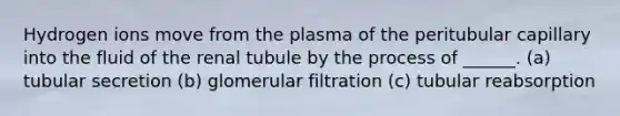 Hydrogen ions move from the plasma of the peritubular capillary into the fluid of the renal tubule by the process of ______. (a) tubular secretion (b) glomerular filtration (c) tubular reabsorption